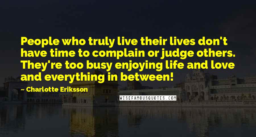 Charlotte Eriksson quotes: People who truly live their lives don't have time to complain or judge others. They're too busy enjoying life and love and everything in between! Charlotte Eriksson quotes: People who truly live their lives don't have time to complain or judge others. They're too busy enjoying life and love and everything in between!