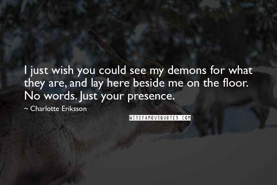 Charlotte Eriksson quotes: I just wish you could see my demons for what they are, and lay here beside me on the floor. No words. Just your presence.
