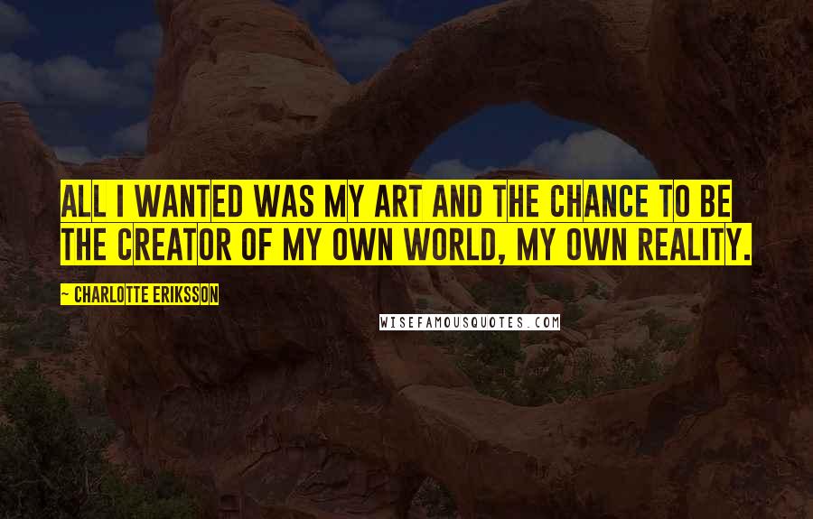 Charlotte Eriksson quotes: All I wanted was my art and the chance to be the creator of my own world, my own reality.
