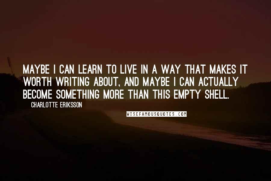 Charlotte Eriksson quotes: Maybe I can learn to live in a way that makes it worth writing about, and maybe I can actually become something more than this empty shell. Charlotte Eriksson quotes: Maybe I can learn to live in a way that makes it worth writing about, and maybe I can actually become something more than this empty shell.