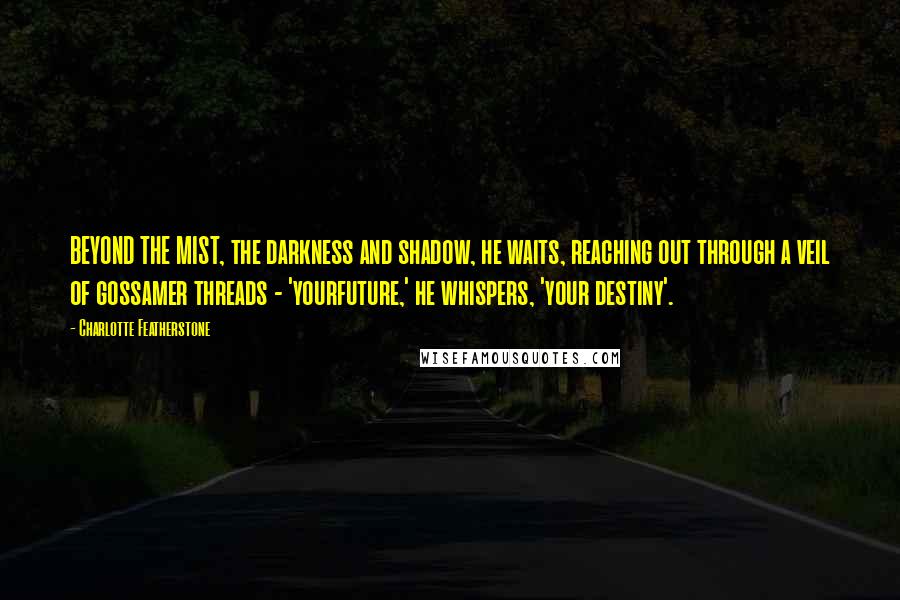 Charlotte Featherstone quotes: BEYOND THE MIST, the darkness and shadow, he waits, reaching out through a veil of gossamer threads - 'yourfuture,' he whispers, 'your destiny'. Charlotte Featherstone quotes: BEYOND THE MIST, the darkness and shadow, he waits, reaching out through a veil of gossamer threads - 'yourfuture,' he whispers, 'your destiny'.