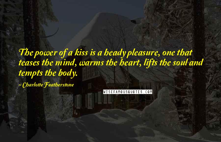 Charlotte Featherstone quotes: The power of a kiss is a heady pleasure, one that teases the mind, warms the heart, lifts the soul and tempts the body. Charlotte Featherstone quotes: The power of a kiss is a heady pleasure, one that teases the mind, warms the heart, lifts the soul and tempts the body.