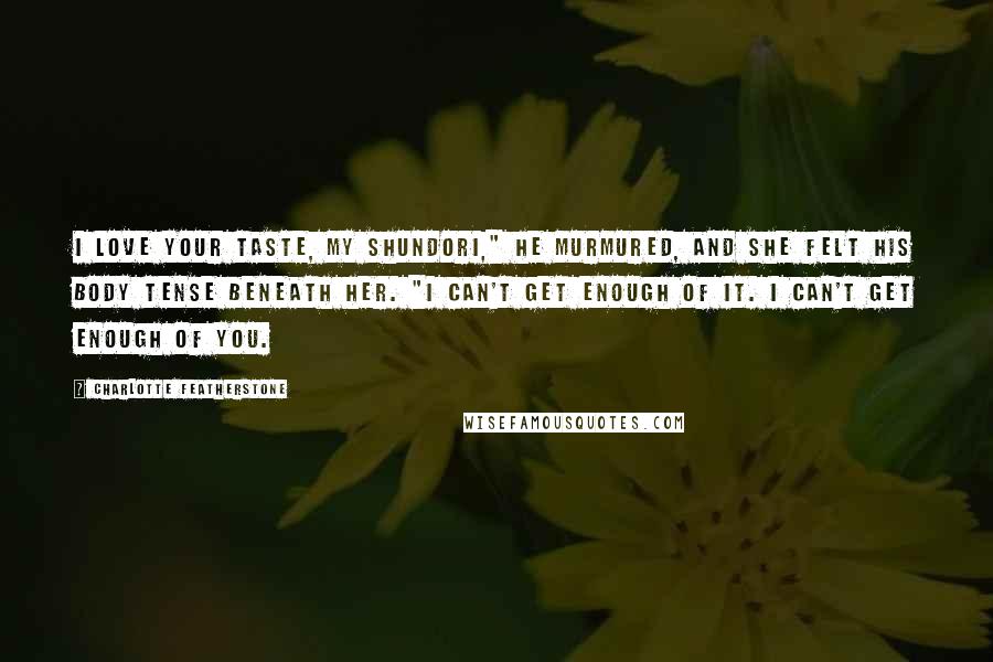 Charlotte Featherstone quotes: I love your taste, my shundori," he murmured, and she felt his body tense beneath her. "I can't get enough of it. I can't get enough of you. Charlotte Featherstone quotes: I love your taste, my shundori," he murmured, and she felt his body tense beneath her. "I can't get enough of it. I can't get enough of you.