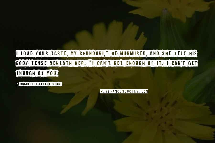 Charlotte Featherstone quotes: I love your taste, my shundori," he murmured, and she felt his body tense beneath her. "I can't get enough of it. I can't get enough of you.