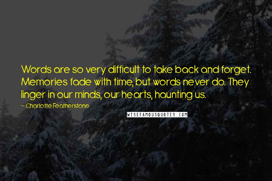 Charlotte Featherstone quotes: Words are so very difficult to take back and forget. Memories fade with time, but words never do. They linger in our minds, our hearts, haunting us. Charlotte Featherstone quotes: Words are so very difficult to take back and forget. Memories fade with time, but words never do. They linger in our minds, our hearts, haunting us.