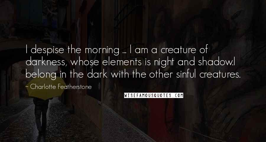 Charlotte Featherstone quotes: I despise the morning ... I am a creature of darkness, whose elements is night and shadow.I belong in the dark with the other sinful creatures.