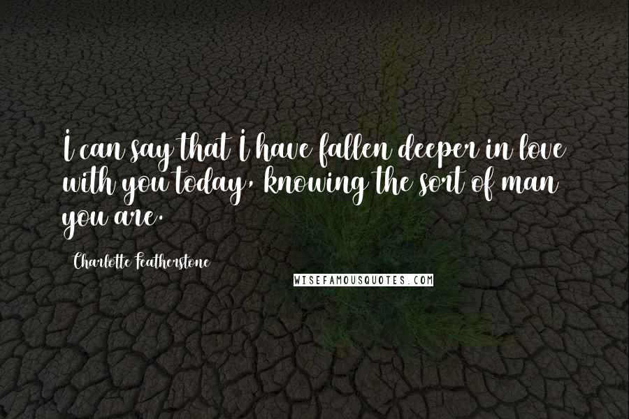 Charlotte Featherstone quotes: I can say that I have fallen deeper in love with you today, knowing the sort of man you are.