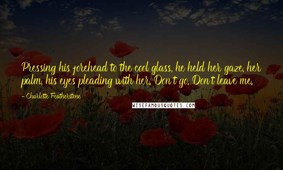 Charlotte Featherstone quotes: Pressing his forehead to the cool glass, he held her gaze, her palm, his eyes pleading with her. Don't go. Don't leave me.
