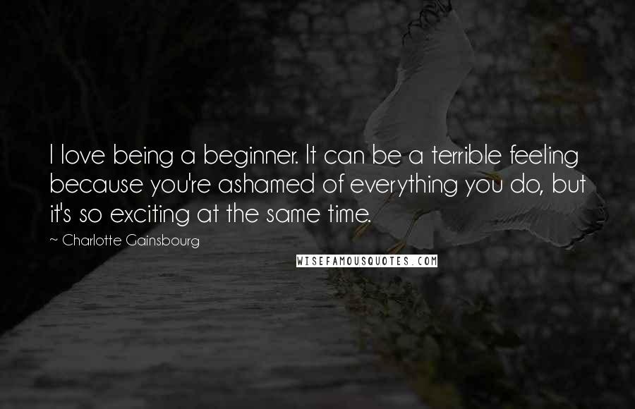 Charlotte Gainsbourg quotes: I love being a beginner. It can be a terrible feeling because you're ashamed of everything you do, but it's so exciting at the same time.