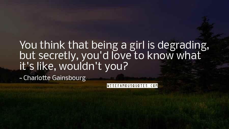 Charlotte Gainsbourg quotes: You think that being a girl is degrading, but secretly, you'd love to know what it's like, wouldn't you?