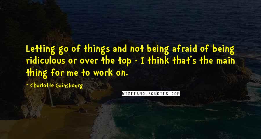 Charlotte Gainsbourg quotes: Letting go of things and not being afraid of being ridiculous or over the top - I think that's the main thing for me to work on.