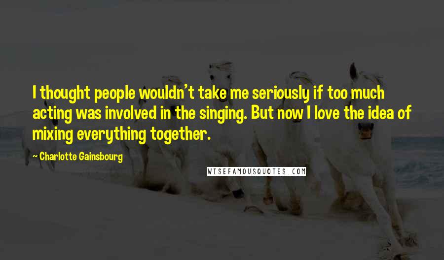 Charlotte Gainsbourg quotes: I thought people wouldn't take me seriously if too much acting was involved in the singing. But now I love the idea of mixing everything together.