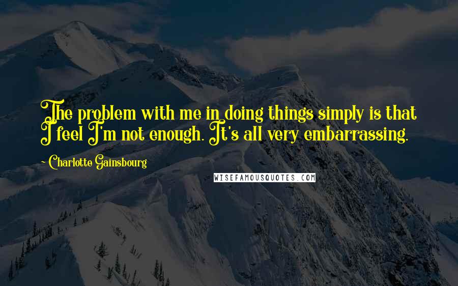 Charlotte Gainsbourg quotes: The problem with me in doing things simply is that I feel I'm not enough. It's all very embarrassing.