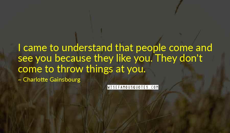 Charlotte Gainsbourg quotes: I came to understand that people come and see you because they like you. They don't come to throw things at you. Charlotte Gainsbourg quotes: I came to understand that people come and see you because they like you. They don't come to throw things at you.
