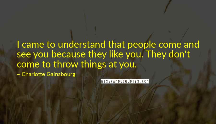 Charlotte Gainsbourg quotes: I came to understand that people come and see you because they like you. They don't come to throw things at you.