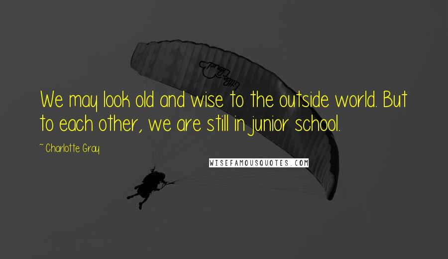 Charlotte Gray quotes: We may look old and wise to the outside world. But to each other, we are still in junior school.