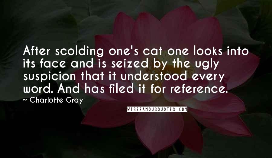 Charlotte Gray quotes: After scolding one's cat one looks into its face and is seized by the ugly suspicion that it understood every word. And has filed it for reference.