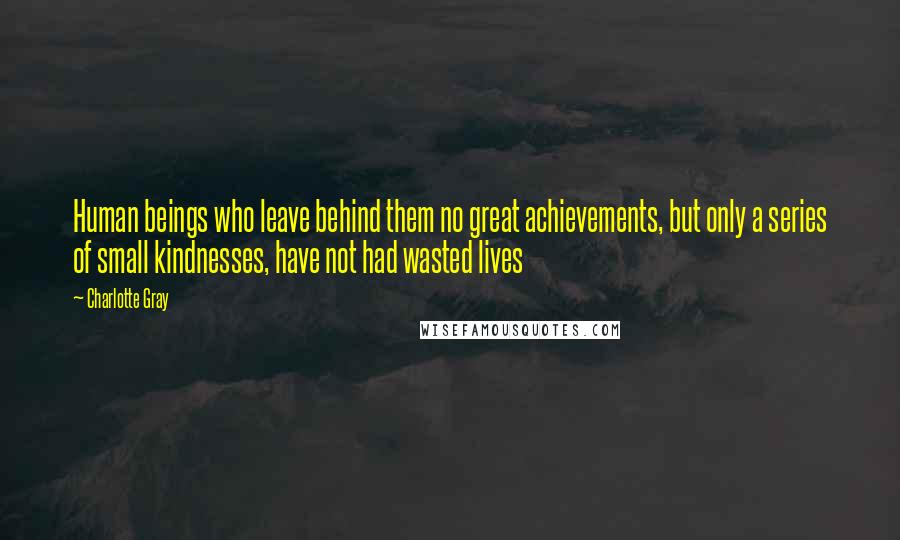 Charlotte Gray quotes: Human beings who leave behind them no great achievements, but only a series of small kindnesses, have not had wasted lives
