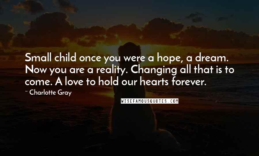 Charlotte Gray quotes: Small child once you were a hope, a dream. Now you are a reality. Changing all that is to come. A love to hold our hearts forever.
