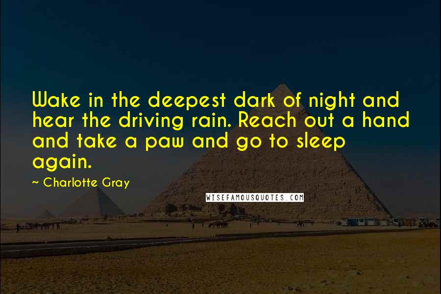 Charlotte Gray quotes: Wake in the deepest dark of night and hear the driving rain. Reach out a hand and take a paw and go to sleep again.