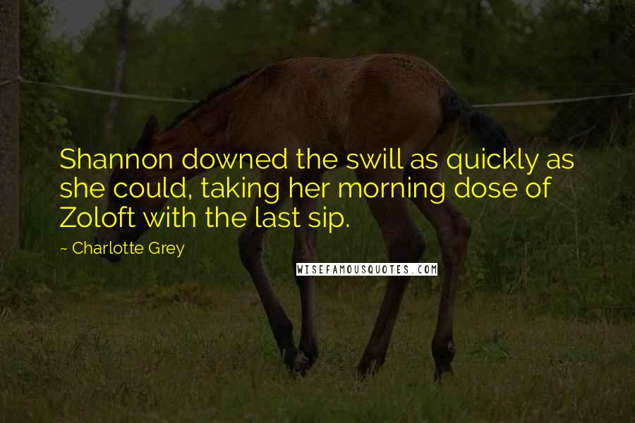 Charlotte Grey quotes: Shannon downed the swill as quickly as she could, taking her morning dose of Zoloft with the last sip. Charlotte Grey quotes: Shannon downed the swill as quickly as she could, taking her morning dose of Zoloft with the last sip.