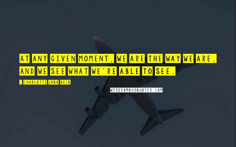 Charlotte Joko Beck quotes: At any given moment, we are the way we are, and we see what we're able to see.