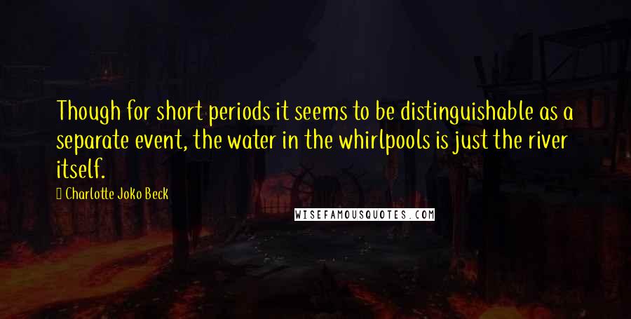 Charlotte Joko Beck quotes: Though for short periods it seems to be distinguishable as a separate event, the water in the whirlpools is just the river itself. Charlotte Joko Beck quotes: Though for short periods it seems to be distinguishable as a separate event, the water in the whirlpools is just the river itself.