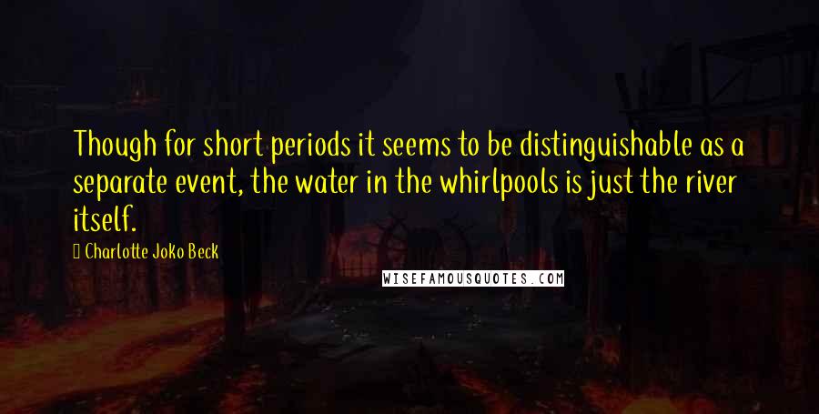 Charlotte Joko Beck quotes: Though for short periods it seems to be distinguishable as a separate event, the water in the whirlpools is just the river itself.