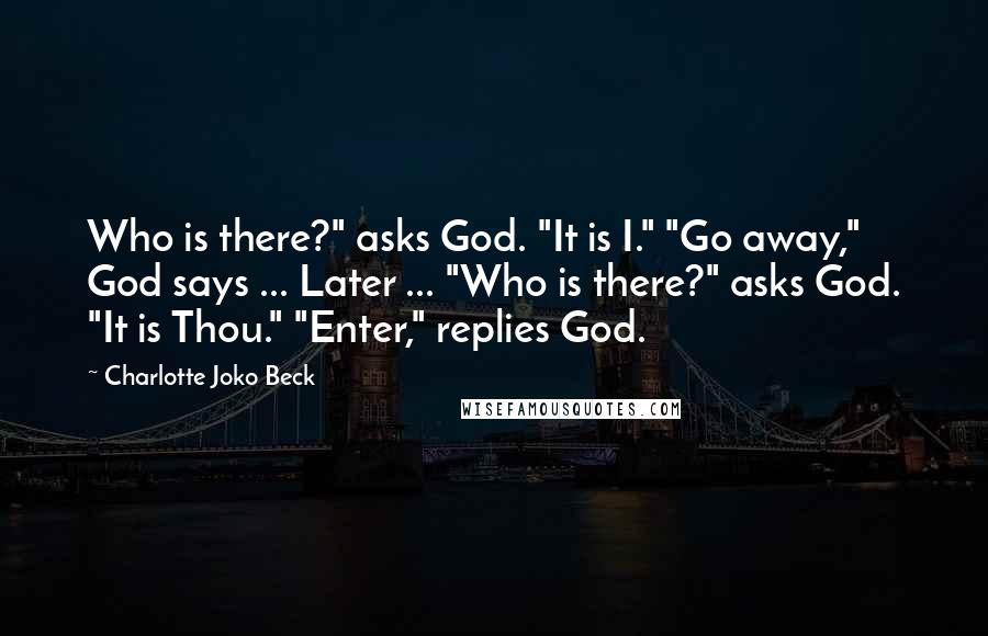 Charlotte Joko Beck quotes: Who is there?" asks God. "It is I." "Go away," God says ... Later ... "Who is there?" asks God. "It is Thou." "Enter," replies God. Charlotte Joko Beck quotes: Who is there?" asks God. "It is I." "Go away," God says ... Later ... "Who is there?" asks God. "It is Thou." "Enter," replies God.