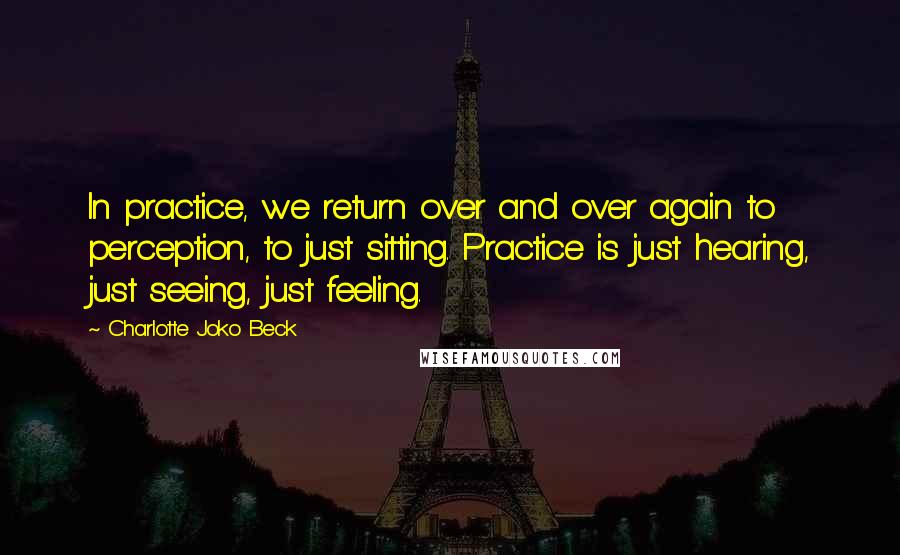 Charlotte Joko Beck quotes: In practice, we return over and over again to perception, to just sitting. Practice is just hearing, just seeing, just feeling.