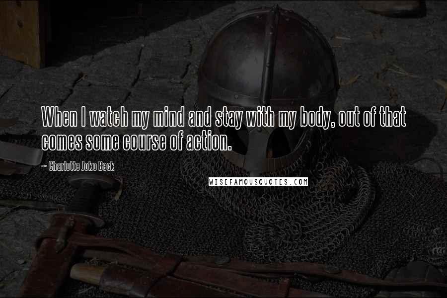 Charlotte Joko Beck quotes: When I watch my mind and stay with my body, out of that comes some course of action.