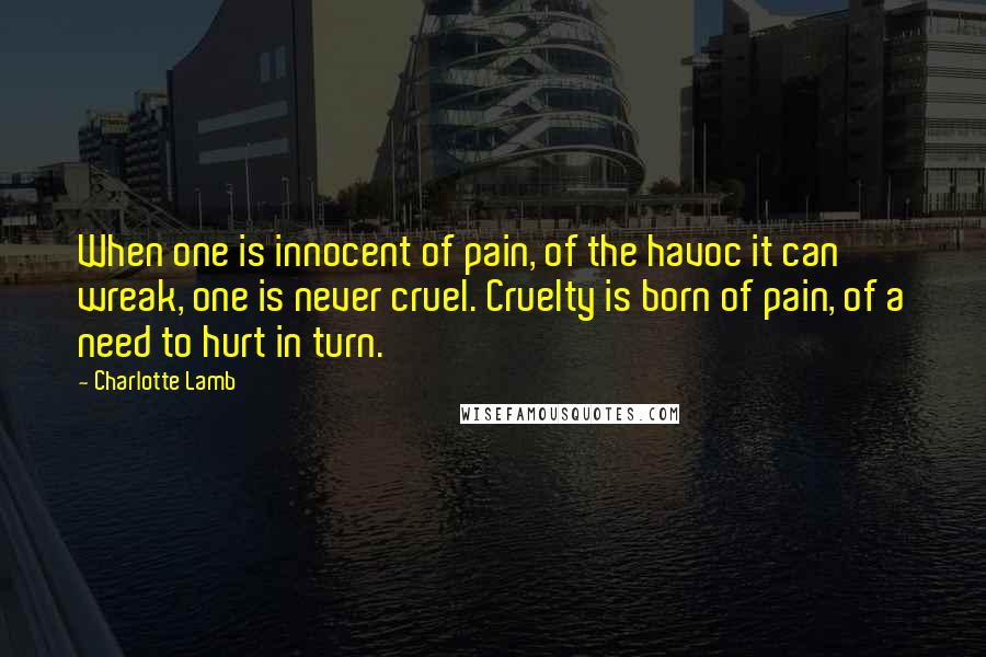 Charlotte Lamb quotes: When one is innocent of pain, of the havoc it can wreak, one is never cruel. Cruelty is born of pain, of a need to hurt in turn.