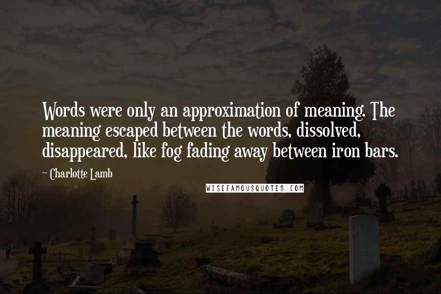 Charlotte Lamb quotes: Words were only an approximation of meaning. The meaning escaped between the words, dissolved, disappeared, like fog fading away between iron bars.