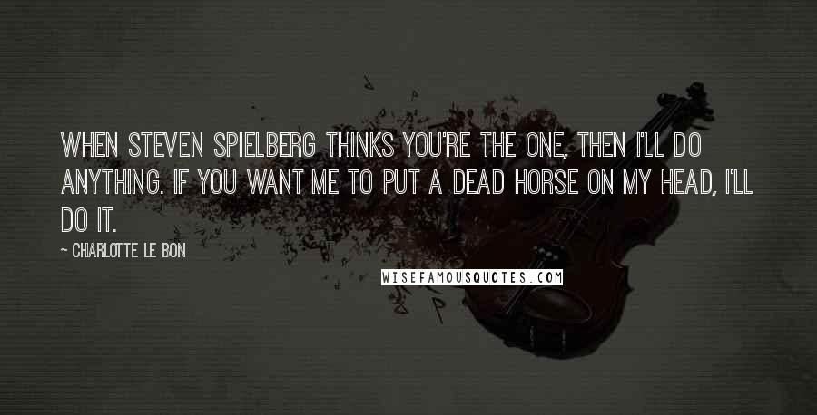 Charlotte Le Bon quotes: When Steven Spielberg thinks you're the one, then I'll do anything. If you want me to put a dead horse on my head, I'll do it.
