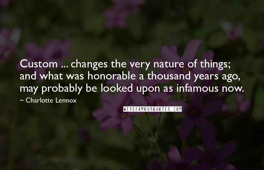 Charlotte Lennox quotes: Custom ... changes the very nature of things; and what was honorable a thousand years ago, may probably be looked upon as infamous now.