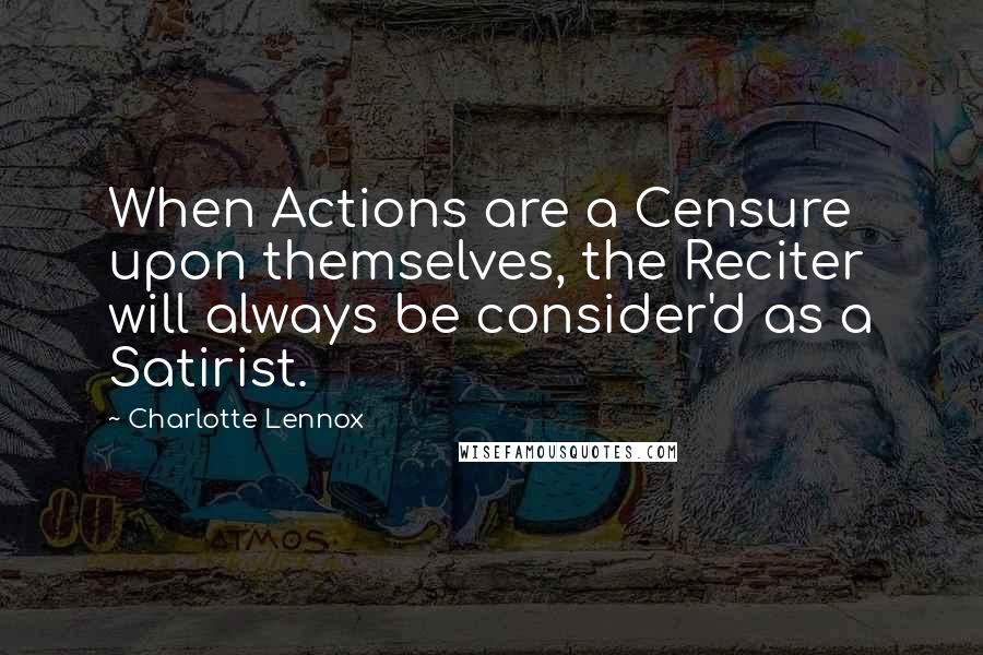 Charlotte Lennox quotes: When Actions are a Censure upon themselves, the Reciter will always be consider'd as a Satirist.