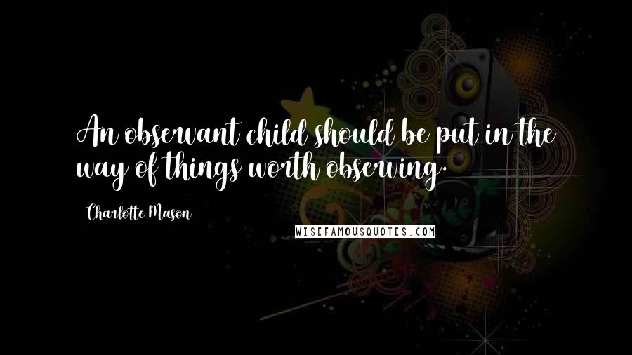Charlotte Mason quotes: An observant child should be put in the way of things worth observing.