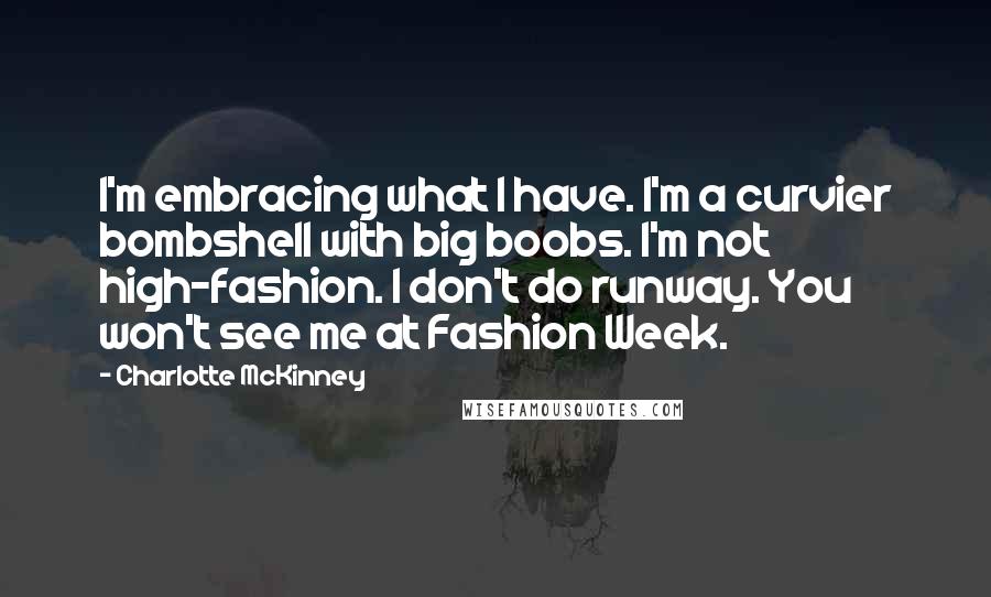 Charlotte McKinney quotes: I'm embracing what I have. I'm a curvier bombshell with big boobs. I'm not high-fashion. I don't do runway. You won't see me at Fashion Week. Charlotte McKinney quotes: I'm embracing what I have. I'm a curvier bombshell with big boobs. I'm not high-fashion. I don't do runway. You won't see me at Fashion Week.
