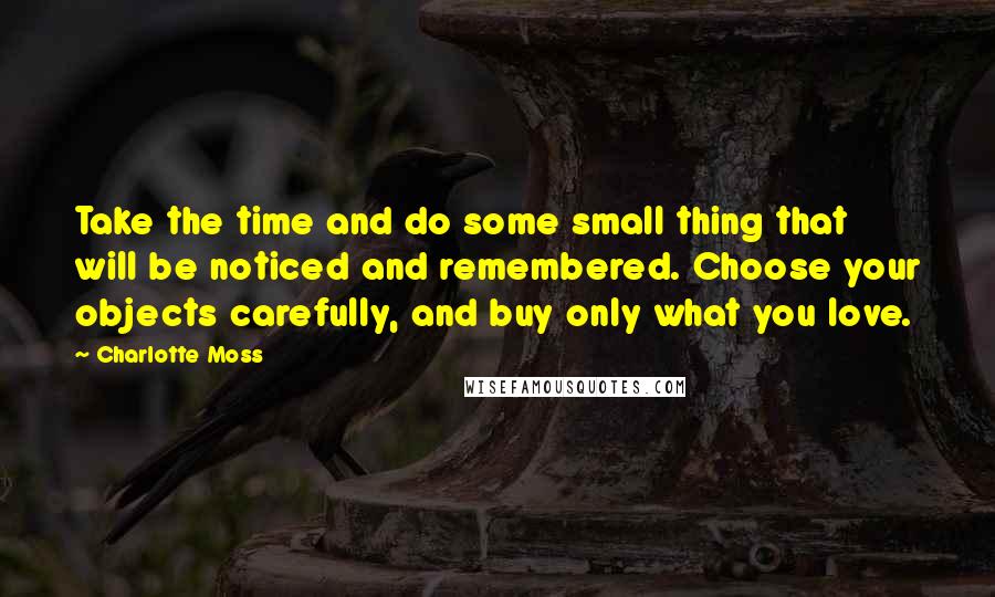 Charlotte Moss quotes: Take the time and do some small thing that will be noticed and remembered. Choose your objects carefully, and buy only what you love.
