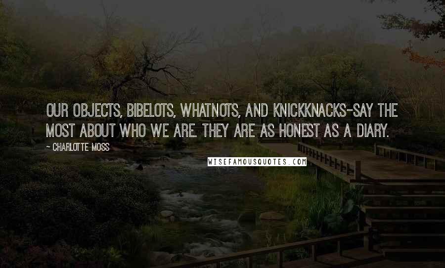 Charlotte Moss quotes: Our objects, bibelots, whatnots, and knickknacks-say the most about who we are. They are as honest as a diary.