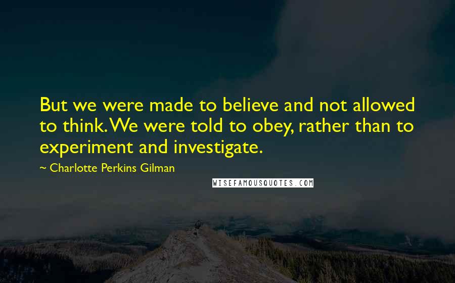 Charlotte Perkins Gilman quotes: But we were made to believe and not allowed to think. We were told to obey, rather than to experiment and investigate. Charlotte Perkins Gilman quotes: But we were made to believe and not allowed to think. We were told to obey, rather than to experiment and investigate.