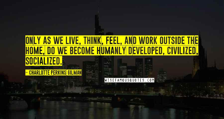 Charlotte Perkins Gilman quotes: Only as we live, think, feel, and work outside the home, do we become humanly developed, civilized, socialized. Charlotte Perkins Gilman quotes: Only as we live, think, feel, and work outside the home, do we become humanly developed, civilized, socialized.