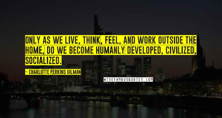 Charlotte Perkins Gilman quotes: Only as we live, think, feel, and work outside the home, do we become humanly developed, civilized, socialized.