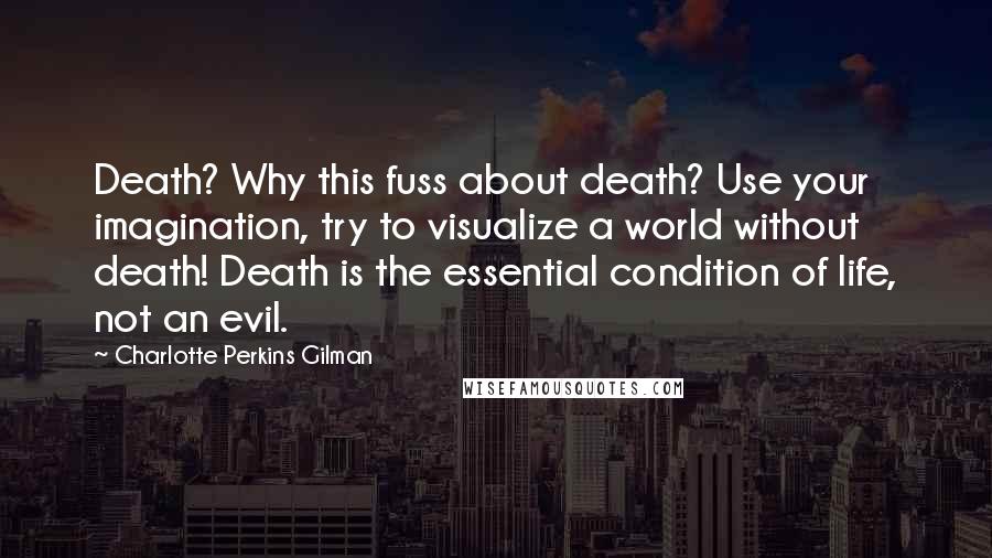 Charlotte Perkins Gilman quotes: Death? Why this fuss about death? Use your imagination, try to visualize a world without death! Death is the essential condition of life, not an evil. Charlotte Perkins Gilman quotes: Death? Why this fuss about death? Use your imagination, try to visualize a world without death! Death is the essential condition of life, not an evil.