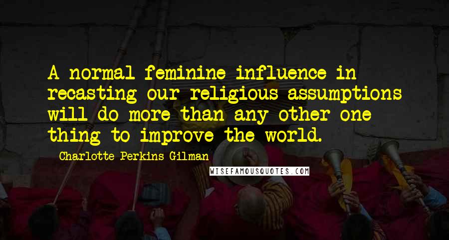 Charlotte Perkins Gilman quotes: A normal feminine influence in recasting our religious assumptions will do more than any other one thing to improve the world. Charlotte Perkins Gilman quotes: A normal feminine influence in recasting our religious assumptions will do more than any other one thing to improve the world.