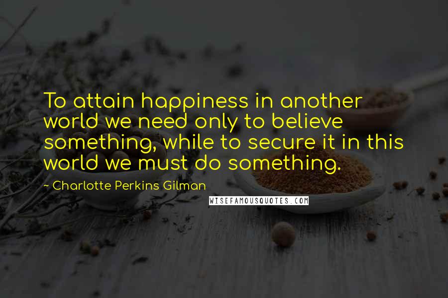 Charlotte Perkins Gilman quotes: To attain happiness in another world we need only to believe something, while to secure it in this world we must do something. Charlotte Perkins Gilman quotes: To attain happiness in another world we need only to believe something, while to secure it in this world we must do something.