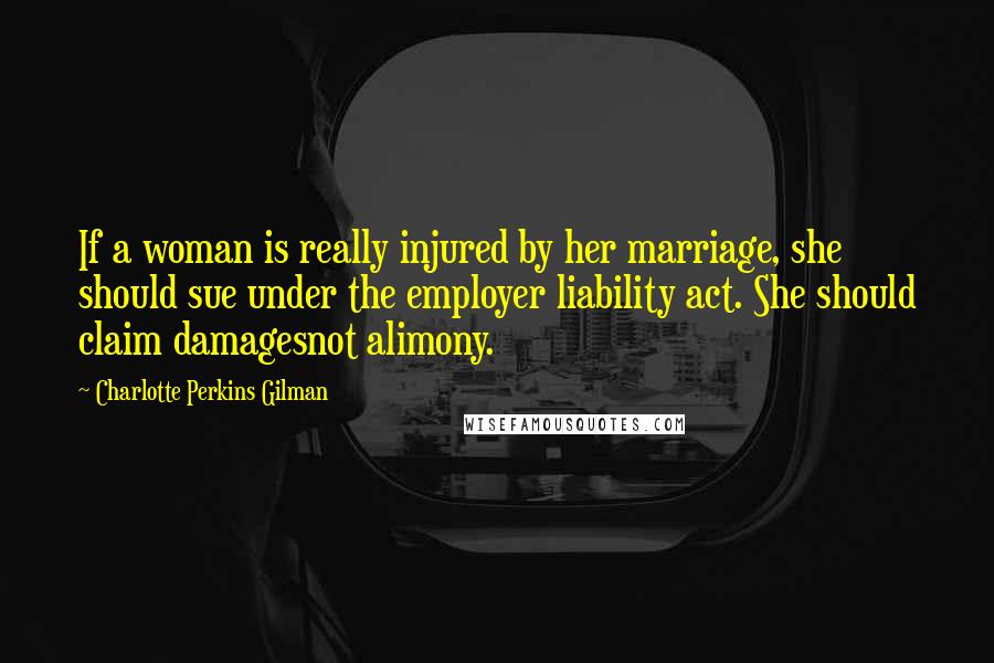 Charlotte Perkins Gilman quotes: If a woman is really injured by her marriage, she should sue under the employer liability act. She should claim damagesnot alimony. Charlotte Perkins Gilman quotes: If a woman is really injured by her marriage, she should sue under the employer liability act. She should claim damagesnot alimony.