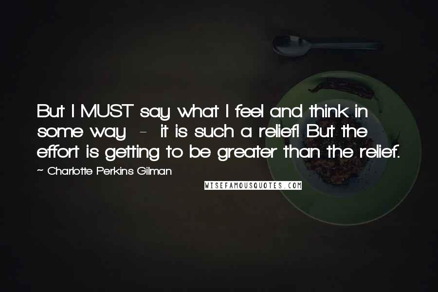 Charlotte Perkins Gilman quotes: But I MUST say what I feel and think in some way - it is such a relief! But the effort is getting to be greater than the relief. Charlotte Perkins Gilman quotes: But I MUST say what I feel and think in some way - it is such a relief! But the effort is getting to be greater than the relief.