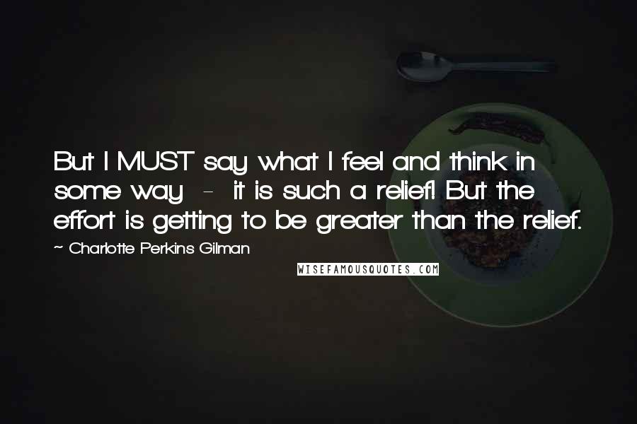 Charlotte Perkins Gilman quotes: But I MUST say what I feel and think in some way - it is such a relief! But the effort is getting to be greater than the relief.