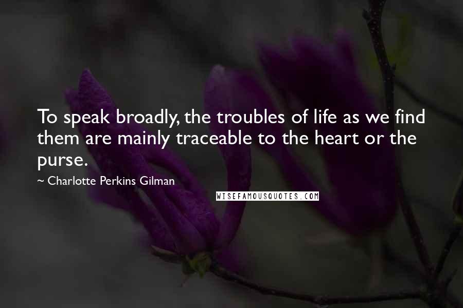 Charlotte Perkins Gilman quotes: To speak broadly, the troubles of life as we find them are mainly traceable to the heart or the purse. Charlotte Perkins Gilman quotes: To speak broadly, the troubles of life as we find them are mainly traceable to the heart or the purse.
